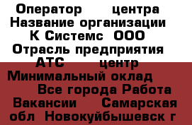 Оператор Call-центра › Название организации ­ К Системс, ООО › Отрасль предприятия ­ АТС, call-центр › Минимальный оклад ­ 15 000 - Все города Работа » Вакансии   . Самарская обл.,Новокуйбышевск г.